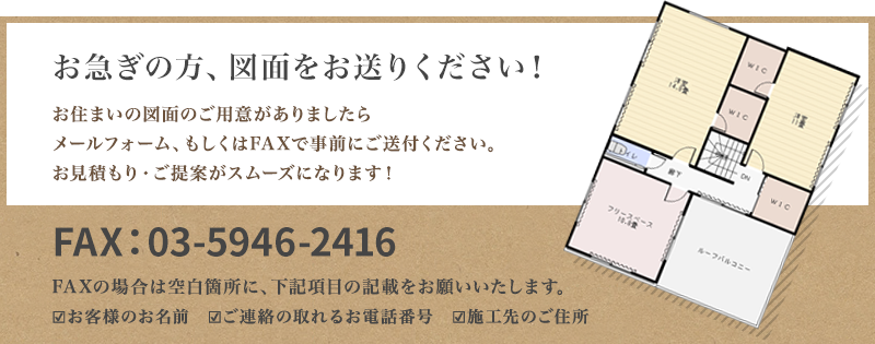 お急ぎの方、図面をお送りください！お住いの図面のご用意がありましたらメールフォーム、もしくはFAXで事前にご送付ください。お見積り・ご提案がスムーズになります！FAX:03-5946-2416(FAXの場合は空白箇所に、下記項目の記載をお願いいたします。・お客様のお名前　・ご連絡の取れるお電話番号　・施工先のご住所)